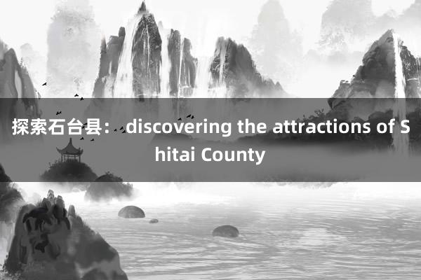 探索石台县： discovering the attractions of Shitai County