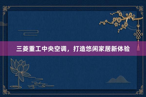 三菱重工中央空调，打造悠闲家居新体验