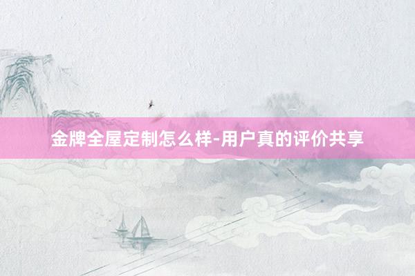 金牌全屋定制怎么样-用户真的评价共享